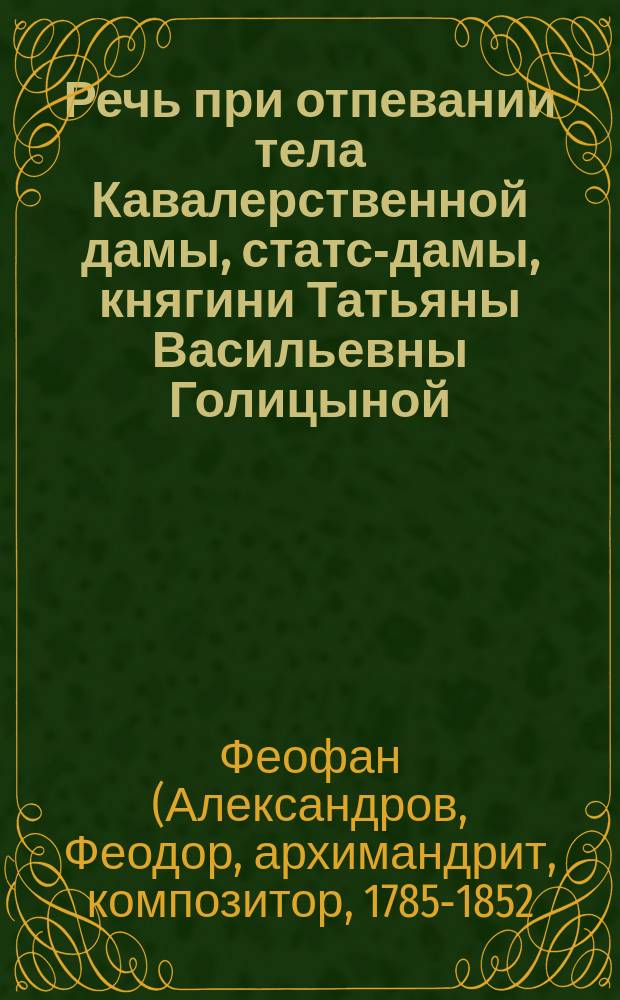 Речь при отпевании тела Кавалерственной дамы, статс-дамы, княгини Татьяны Васильевны Голицыной, урожденной Васильчиковой, супруги Московского военного генерал-губернатора, князя Дмитрия Владимировича Голицына, произнесенная в Московском ставропигиальном Донском монастыре, настоятелем оного, архимандритом и кавалером Фефаном, января 31 дня 1841 года в Москве