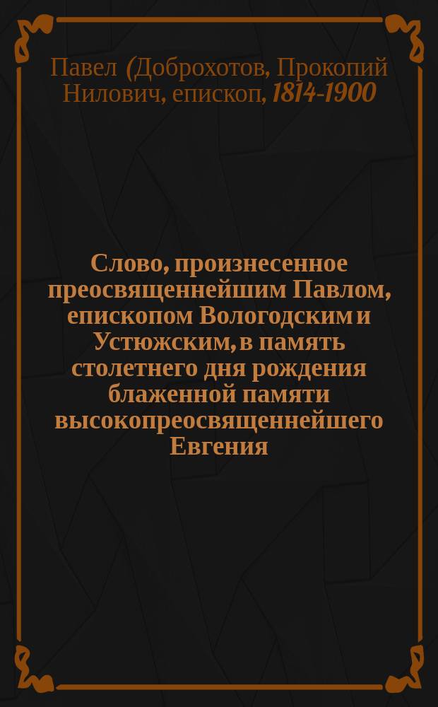 Слово, произнесенное преосвященнейшим Павлом, епископом Вологодским и Устюжским, в память столетнего дня рождения блаженной памяти высокопреосвященнейшего Евгения, бывшего епископа Вологодского, а после митрополита Киевского - 1767-1867 года 18-го декабря, сказанное в Вологодском кафедральном соборе