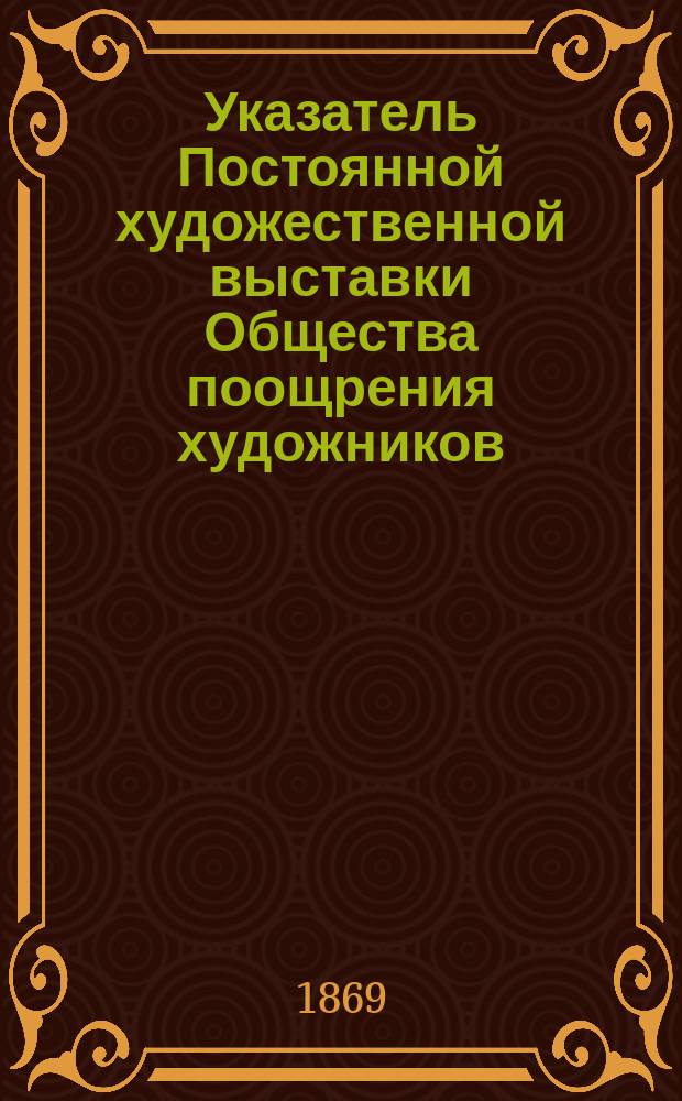 Указатель Постоянной художественной выставки Общества поощрения художников : Янв.-февр. 1869 г. : Собр. соврем. картин, принадлежащих графу Г.А. Кушелеву-Безбородко