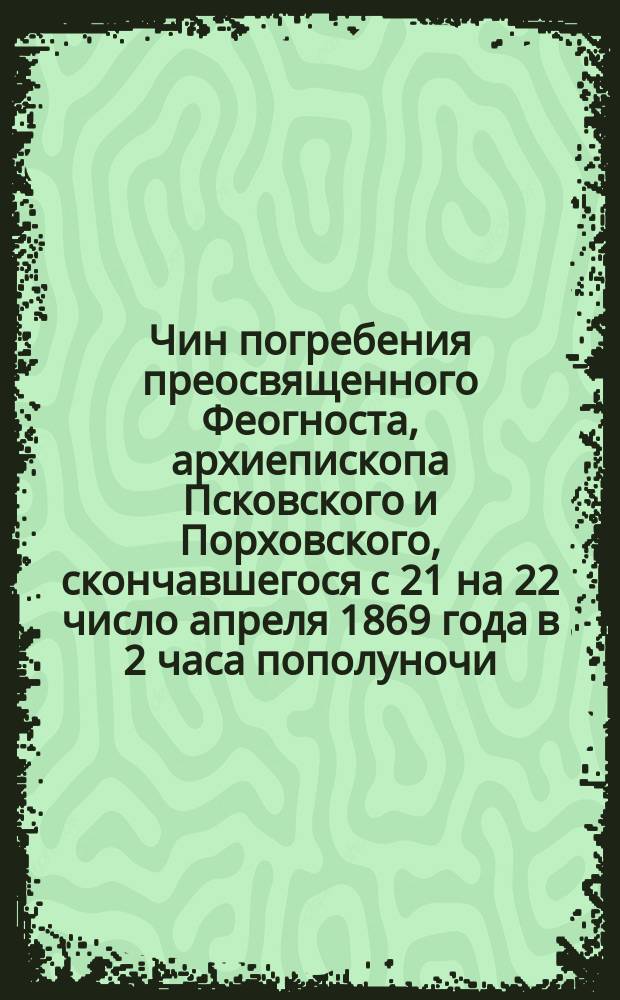 Чин погребения преосвященного Феогноста, архиепископа Псковского и Порховского, скончавшегося с 21 на 22 число апреля 1869 года в 2 часа пополуночи (с понедельника на вторник св. Пасхи) : Сост. по чину погребения Кирилла, архиеп. Каменец-Подольского, сохранившемуся в записках иродиакона Прохора Иванова