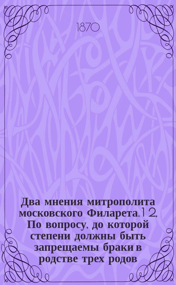 Два мнения митрополита московского Филарета. 1 2, По вопросу, до которой степени должны быть запрещаемы браки в родстве трех родов. Относительно применения к духовному ведомству уставов 20 ноября 1864 года