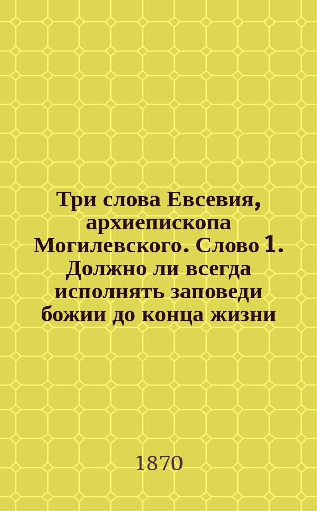 Три слова Евсевия, архиепископа Могилевского. Слово 1. Должно ли всегда исполнять заповеди божии до конца жизни. 2. Чего хотим себе, то должны мы делать и другим. 3. Должно всегда помнить о последнем суде и готовиться к нему