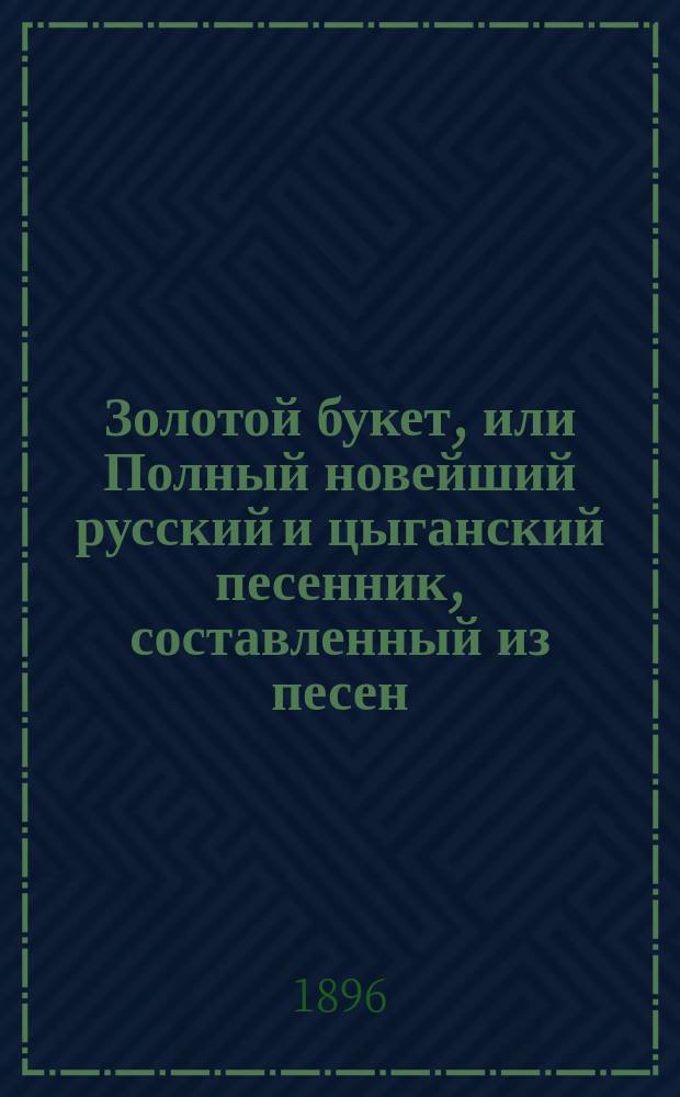 Золотой букет, или Полный новейший русский и цыганский песенник, составленный из песен, романсов, водевилей, куплетов и пр., исполняемых хорами: князя Голицына, Молчанова, Молодцова, Славянского и пр.