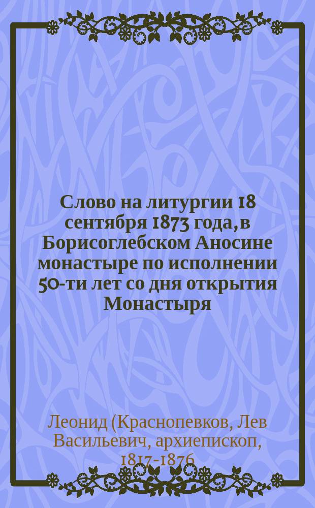 Слово на литургии 18 сентября 1873 года, в Борисоглебском Аносине монастыре по исполнении 50-ти лет со дня открытия Монастыря, сказанное Леонидом, епископом Дмитровским