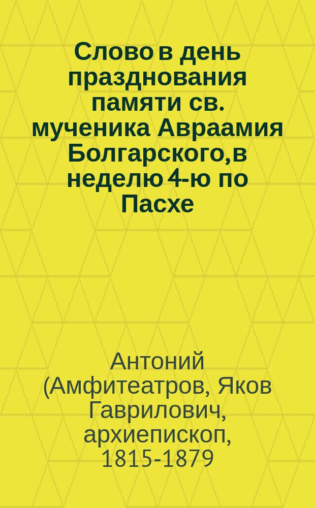 Слово в день празднования памяти св. мученика Авраамия Болгарского, в неделю 4-ю по Пасхе, высокопреосвященного Антония, архиепископа Казанского