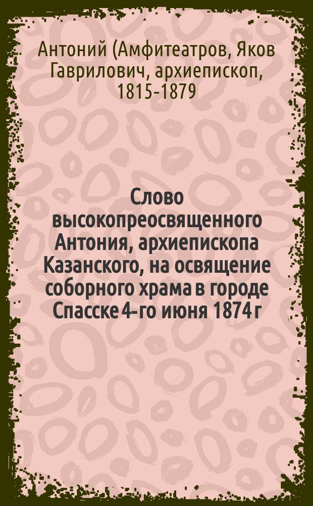 Слово высокопреосвященного Антония, архиепископа Казанского, на освящение соборного храма в городе Спасске 4-го июня 1874 г.
