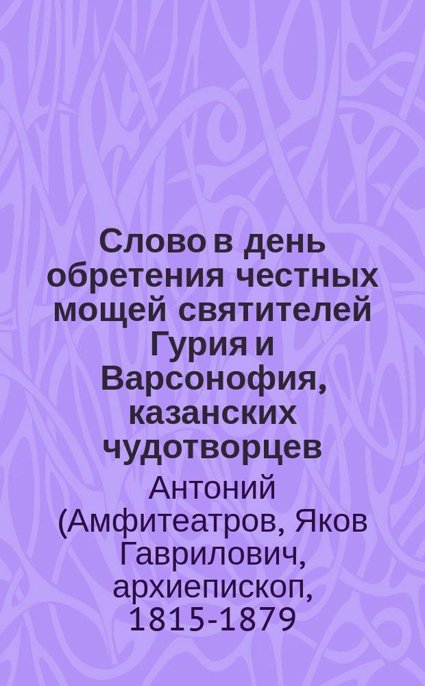 Слово в день обретения честных мощей святителей Гурия и Варсонофия, казанских чудотворцев, и в праздник Братства святителя Гурия, сказанное высокопреосвященным Антонием, архиепископом Казанским, 4 октября 1875 года