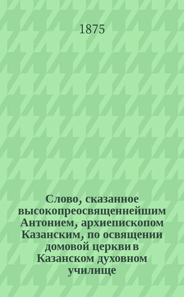 Слово, сказанное высокопреосвященнейшим Антонием, архиепископом Казанским, по освящении домовой церкви в Казанском духовном училище, 17 декабря 1875 года