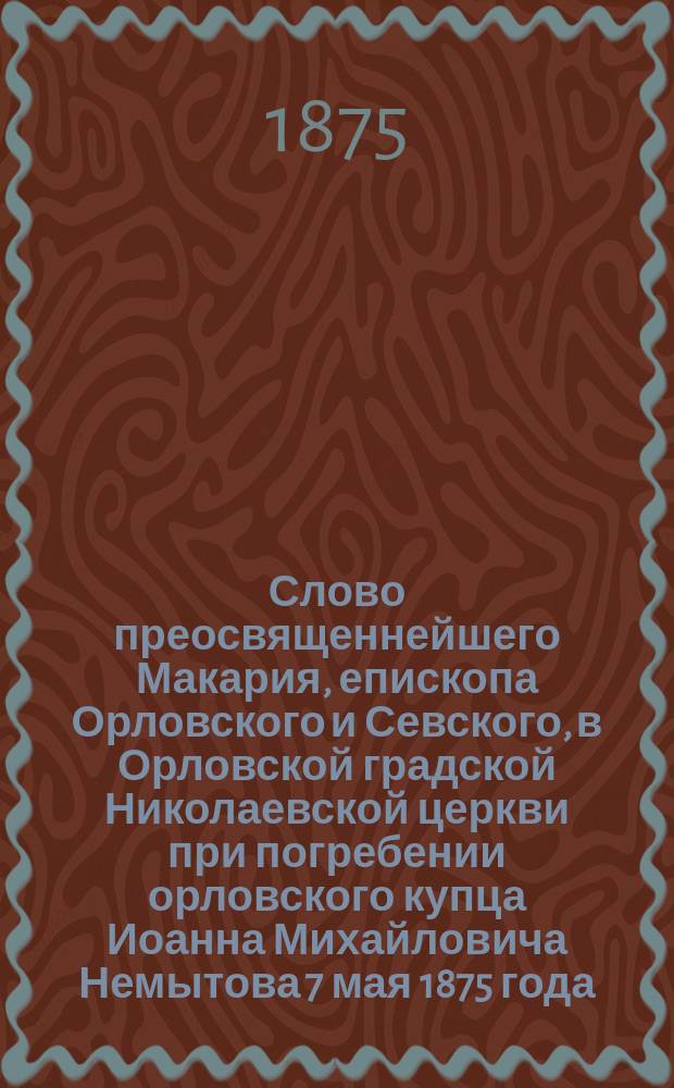 Слово преосвященнейшего Макария, епископа Орловского и Севского, в Орловской градской Николаевской церкви при погребении орловского купца Иоанна Михайловича Немытова 7 мая 1875 года