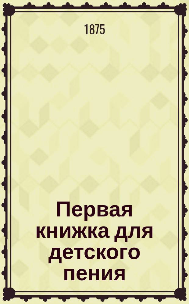 Первая книжка для детского пения : Руководство для семьи, дет. садов и элементар., нар. шк., со статьей о значении пения в нар. образовании