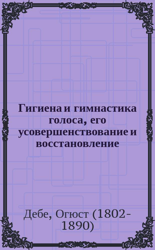 Гигиена и гимнастика голоса, его усовершенствование и восстановление : Истин. сокровище для желающих выучиться пению, декламации, правильному публ. чтению, чистой и правильной разговор. речи, оратор. и проповедн. искусству и пр. : С указанием гимнаст. и мед. средств к излечению и восстановлению голосовых органов : История музыки с древнейших времен до наших дней