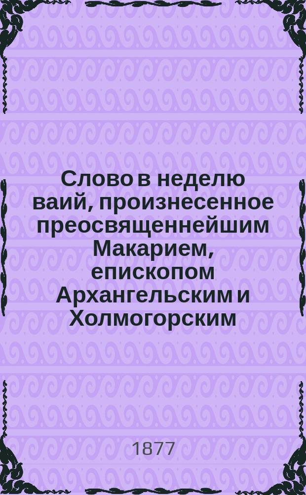 Слово в неделю ваий, произнесенное преосвященнейшим Макарием, епископом Архангельским и Холмогорским, в Архангельском Кафедральном соборе 20 марта 1877 года