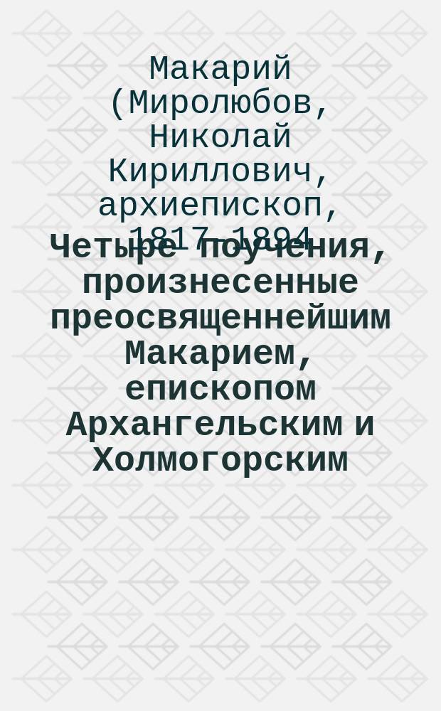 Четыре поучения, произнесенные преосвященнейшим Макарием, епископом Архангельским и Холмогорским, к воспитанницам Епархиального женского училища в Крестовой церкви во время страстной седмицы 1877 года