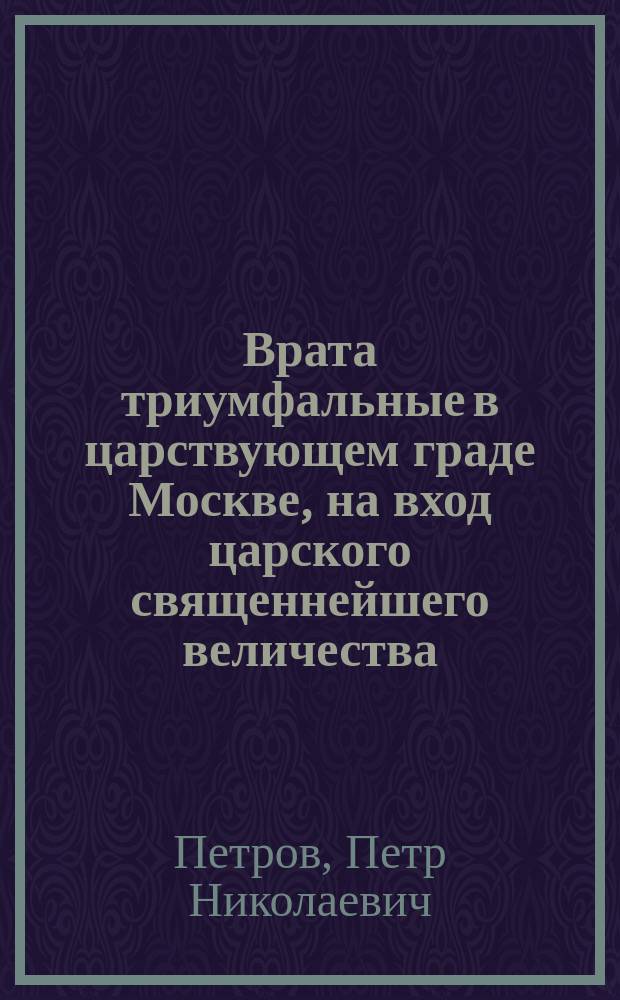 Врата триумфальные в царствующем граде Москве, на вход царского священнейшего величества, императора всероссийского, отца отечествия, Петра Великого с торжеством окончанной войны благополучным миром между империею российскою и короною шведскою