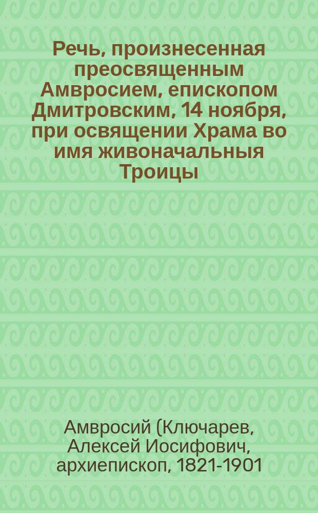 Речь, произнесенная преосвященным Амвросием, епископом Дмитровским, 14 ноября, при освящении Храма во имя живоначальныя Троицы, в состоящем под августейшим покровительством ее императорского высочества государыни цесаревны Марии Федоровны Приюте для воспитания детей лиц, ссылаемых по судебным приговорам в Сибирь