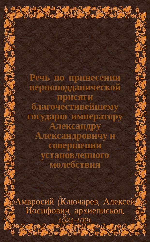 Речь по принесении верноподданической присяги благочестивейшему государю императору Александру Александровичу и совершении установленного молебствия : Произнесена 2 марта 1881 г. в Моск. Усп. соборе преосвящ. Амвросием, еп. Дмитровским