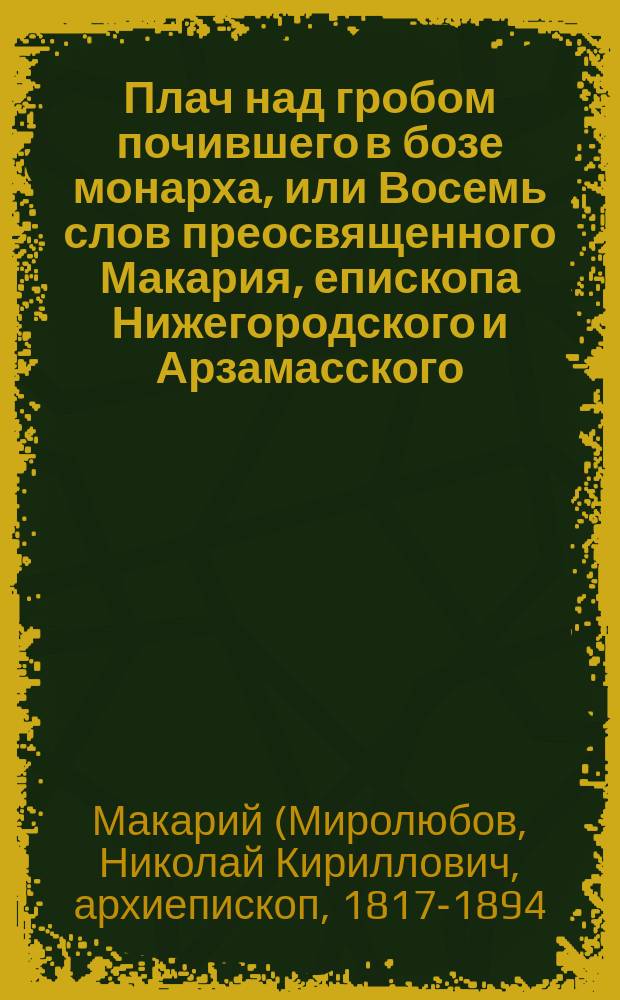 Плач над гробом почившего в бозе монарха, или Восемь слов преосвященного Макария, епископа Нижегородского и Арзамасского, в Нижегородском кафедральном соборе в продолжении сорока дней после страдальческой кончины... императора Александра Николаевича