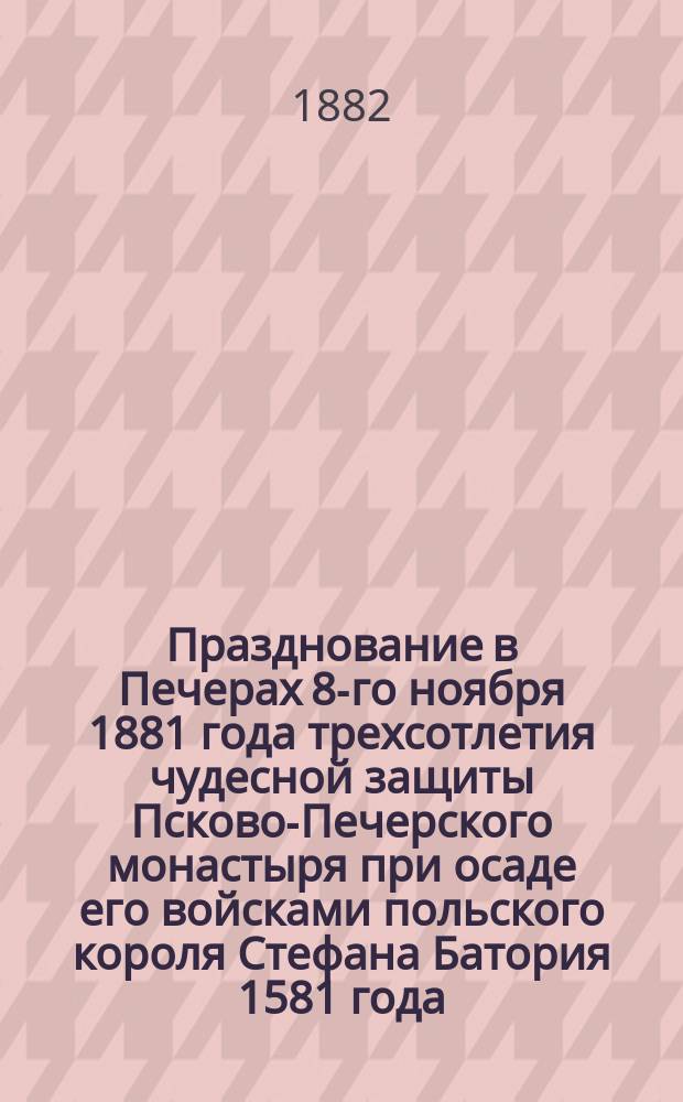 Празднование в Печерах 8-го ноября 1881 года трехсотлетия чудесной защиты Псково-Печерского монастыря при осаде его войсками польского короля Стефана Батория 1581 года : Речь, по сему случаю сказ. еп. Псков. и Порхов. Павлом в Михаило-Арханг. церкви того Монастыря после Литургии перед панихидою