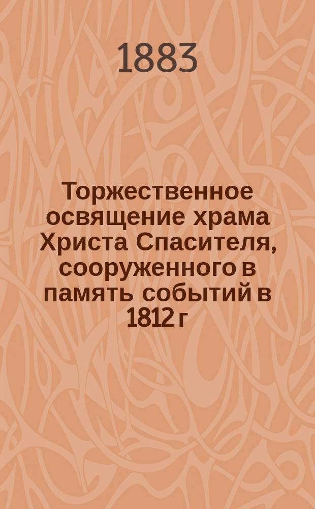 Торжественное освящение храма Христа Спасителя, сооруженного в память событий в 1812 г. и в благодарность к Промыслу Божию за спасение России от нашествия двунадесяти язык : Церемониал освящения совершен... 26 мая 1883 г. : Подроб. описание освящения и прил. речей, сказ. высокопреосв. митр. Моск. Иоанникием и еп. Харьк. Амвросием