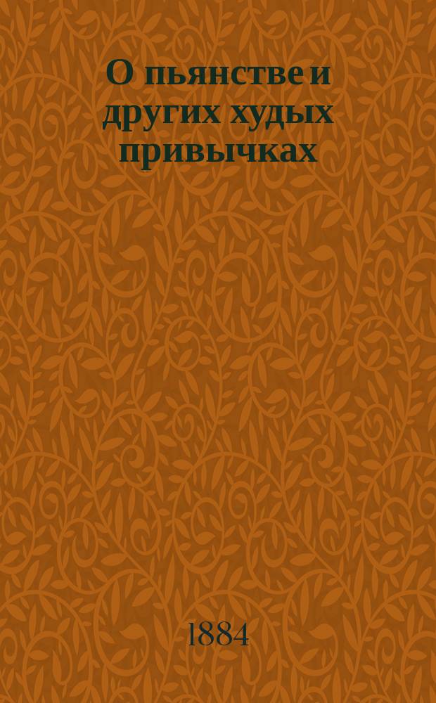 О пьянстве и других худых привычках: (о курении табаку, сквернословии, пении мирских песен, игрищах, катаниях, суеверии и божбе) с указанием: как должно жить, чтобы счастливым быть