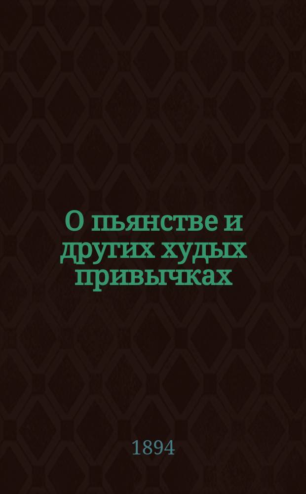 О пьянстве и других худых привычках: (о курении табаку, сквернословии, пении мирских песен, игрищах, катаниях, суеверии и божбе) с указанием: как должно жить, чтобы счастливым быть