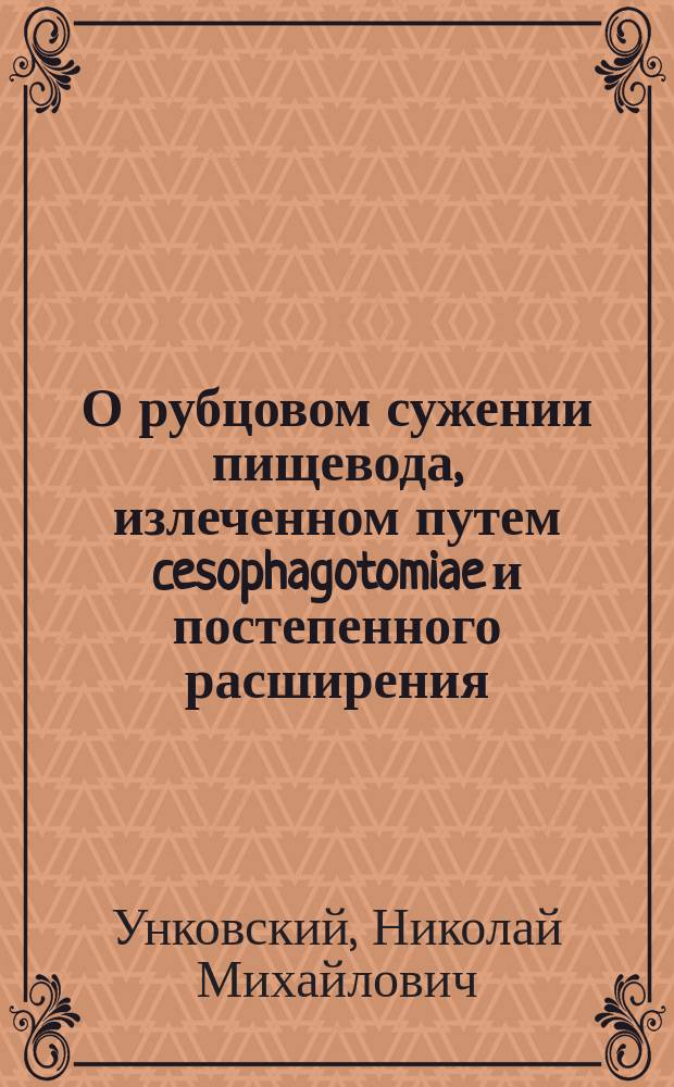 О рубцовом сужении пищевода, излеченном путем cesophagotomiae и постепенного расширения : Сообщ. Н.М. Унковским из Клиники проф. Склифосовского