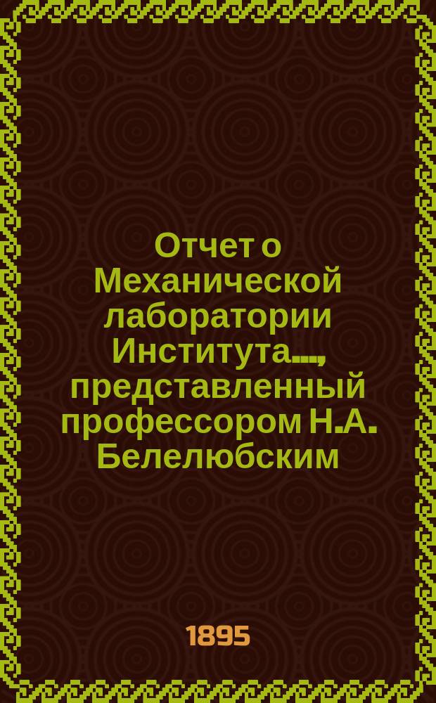 Отчет о Механической лаборатории Института..., представленный профессором Н.А. Белелюбским. ...с июля 1893 года : ...с июля 1893 по июль 1894 года, представленный заведующим оной проф. Н.А. Белелюбским