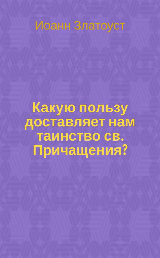 Какую пользу доставляет нам таинство св. Причащения? : (Из творений св. Иоанна Златоуста)