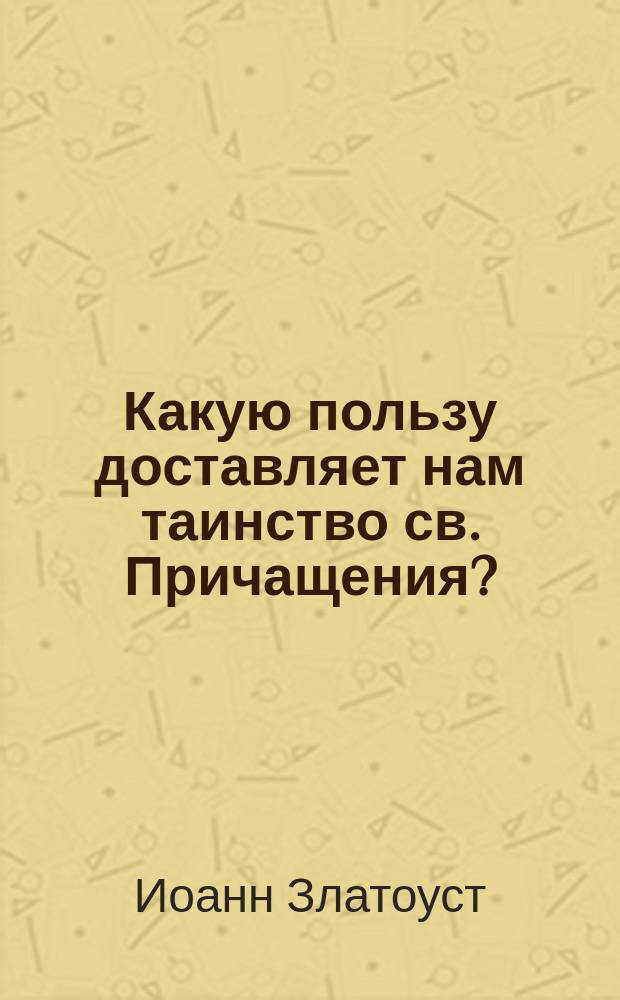 Какую пользу доставляет нам таинство св. Причащения? : (Из творений св. Иоанна Златоуста)