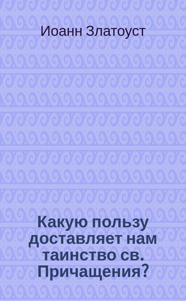 Какую пользу доставляет нам таинство св. Причащения? : (Из творений св. Иоанна Златоуста)