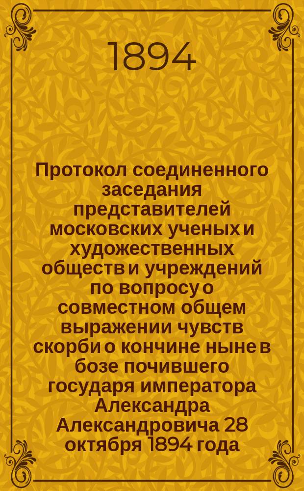 Протокол соединенного заседания представителей московских ученых и художественных обществ и учреждений по вопросу о совместном общем выражении чувств скорби о кончине ныне в бозе почившего государя императора Александра Александровича 28 октября 1894 года