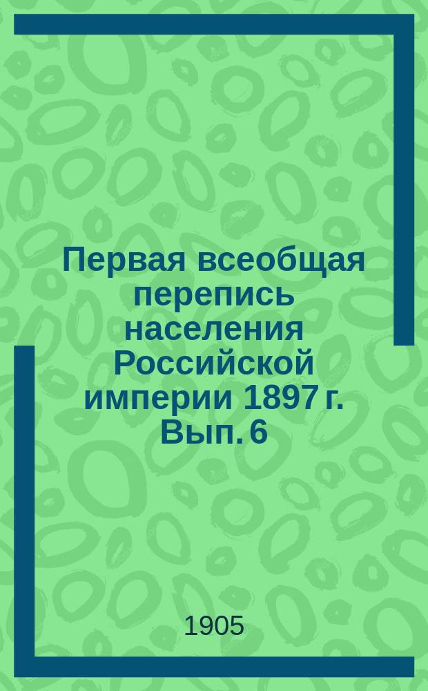 Первая всеобщая перепись населения Российской империи 1897 г. Вып. 6 : Наличное население обоего пола по уездам и городам с указанием преобладающих вероисповеданий и главнейших сословий