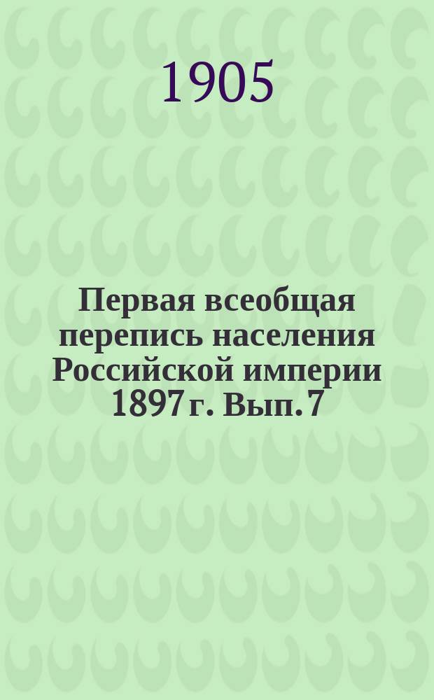 Первая всеобщая перепись населения Российской империи 1897 г. Вып. 7 : Наличное население обоего пола по уездам с указанием числа лиц преобладающих родных языков