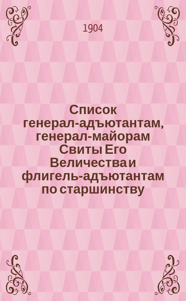 Список генерал-адъютантам, генерал-майорам Свиты Его Величества и флигель-адъютантам по старшинству : составлен по 1-е мая 1904 г