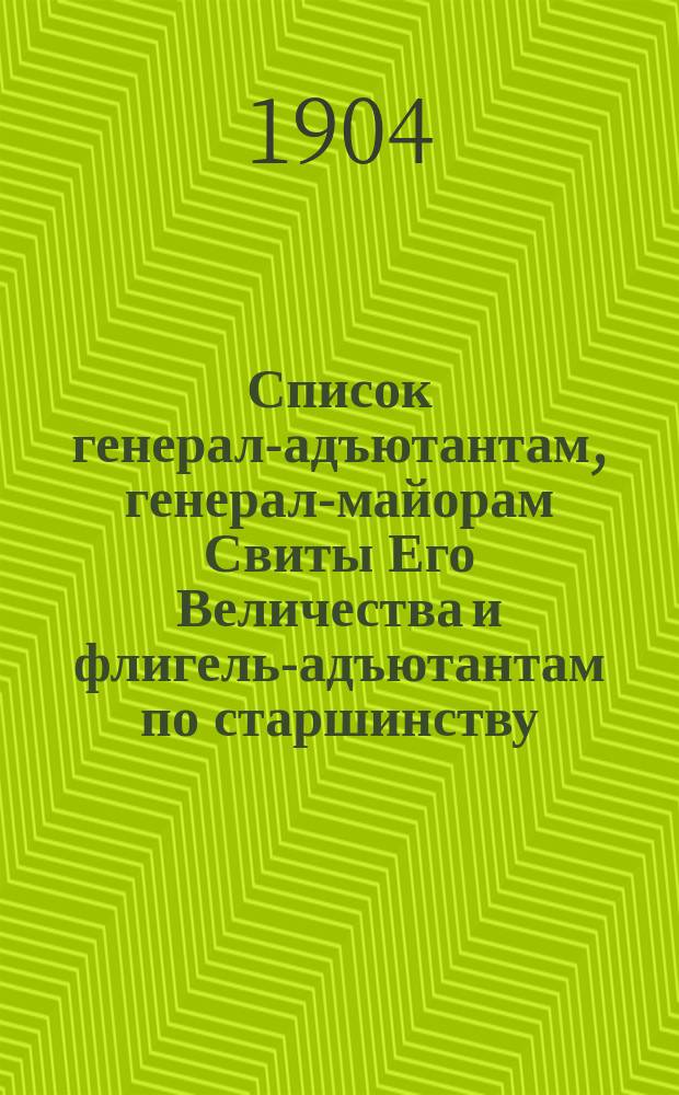Список генерал-адъютантам, генерал-майорам Свиты Его Величества и флигель-адъютантам по старшинству : составлен по 1-е сентября 1904 г