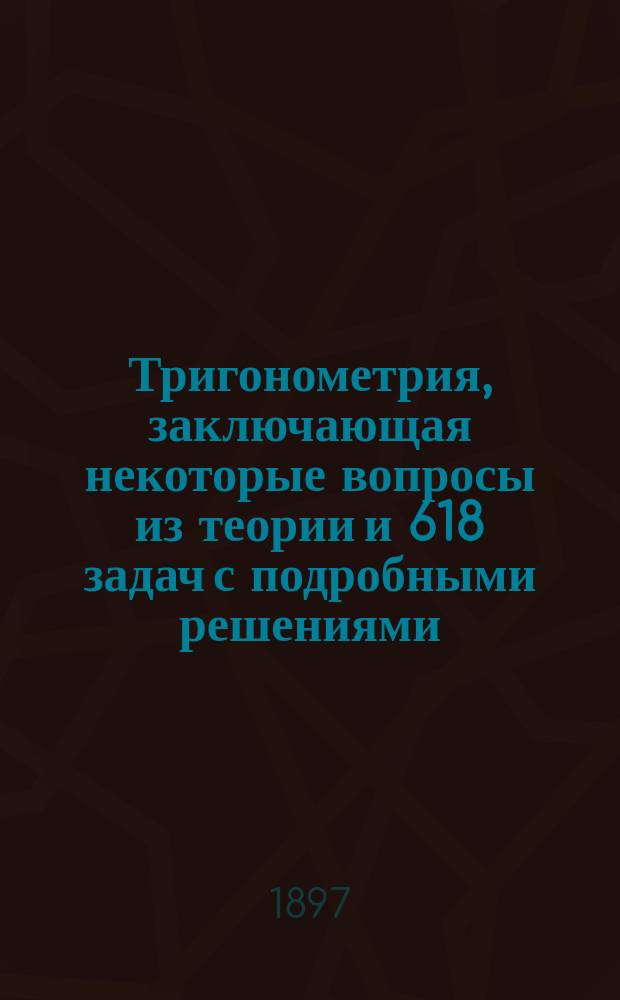 Тригонометрия, заключающая некоторые вопросы из теории и 618 задач с подробными решениями