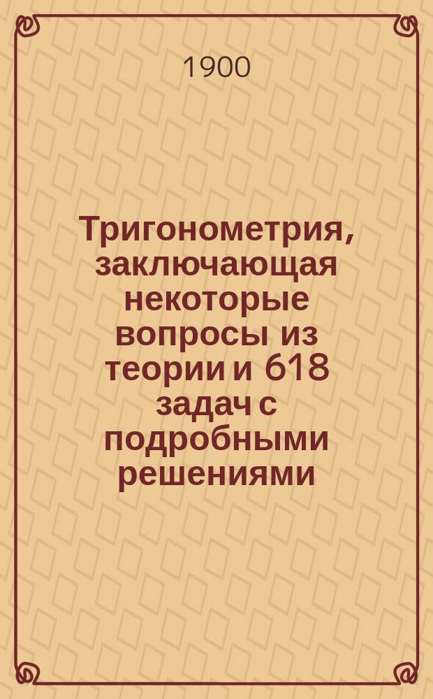 Тригонометрия, заключающая некоторые вопросы из теории и 618 задач с подробными решениями