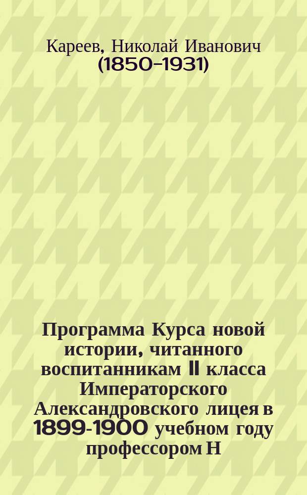 Программа Курса новой истории, читанного воспитанникам II класса Императорского Александровского лицея в 1899-1900 учебном году профессором Н.И. Кареевым
