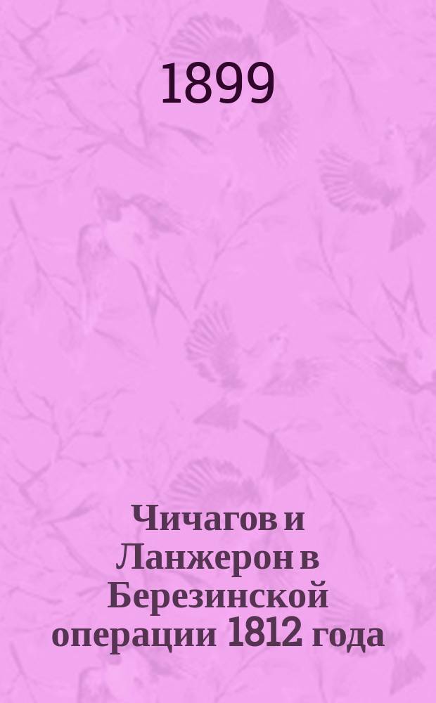 Чичагов и Ланжерон в Березинской операции 1812 года : Сообщ. секр. О-ва Ген. штаба кап. Е.Ф. Новицкого 1-го 30 сент. 1899 г. : Краткий конспект