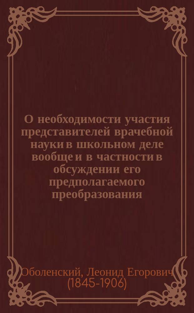 О необходимости участия представителей врачебной науки в школьном деле вообще и в частности в обсуждении его предполагаемого преобразования : (Из доклада, прочитанного в О-ве охранения нар. здравия)