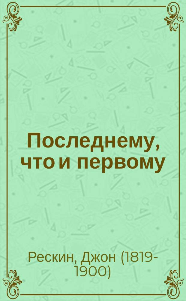 Последнему, что и первому = (Unto this last) : Четыре очерка основных принципов полит. экономии