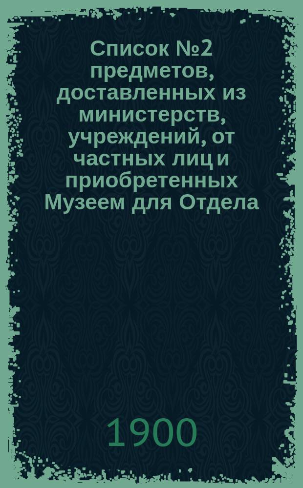 Список № 2 предметов, доставленных из министерств, учреждений, от частных лиц и приобретенных Музеем для Отдела, посвященного памяти императора Александра III, но пока не выставленных...