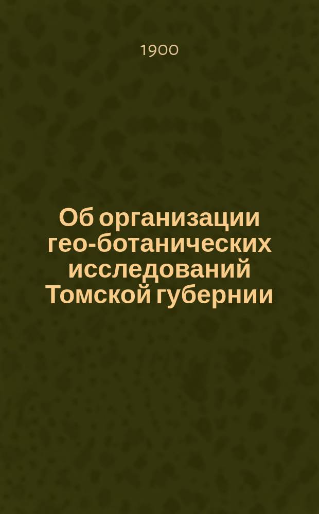 Об организации гео-ботанических исследований Томской губернии : Доклад Зап.-Сиб. о-ву сел. хоз-ва в заседании 21 марта 1900 г