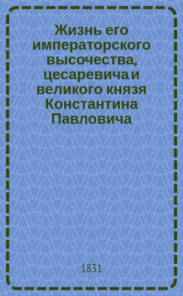 Жизнь его императорского высочества, цесаревича и великого князя Константина Павловича, или Полное и верное описание его деяний с 1799 года по самую кончину, собрание писем, в разные времена и к разным особам писанных, анекдотов и проч. : Ч. 1