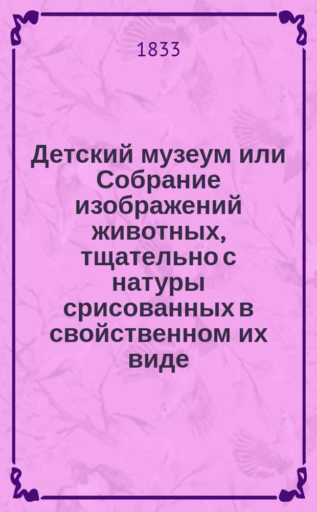 Детский музеум или Собрание изображений животных, тщательно с натуры срисованных в свойственном их виде, с кратким изъяснением, соответственным понятию детей, расположенное по частям света под номерами, служащее для наставления и забавы юношества : Ч. 1-5