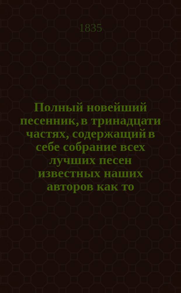 Полный новейший песенник, в тринадцати частях, содержащий в себе собрание всех лучших песен известных наших авторов как то: Державина, Карамзина, Дмитриева... и многих других литераторов, расположенный в отдельные части для каждого предмета, собранный И-м Гурьяновым : Ч. 1-