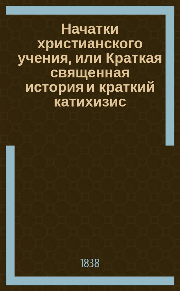 Начатки христианского учения, или Краткая священная история и краткий катихизис : рассмотрено и одобрено Святейшим Правительствующим Синодом, и издано по Высочайшему Его Императорского Величества Повелению, для преподаванию в училищах