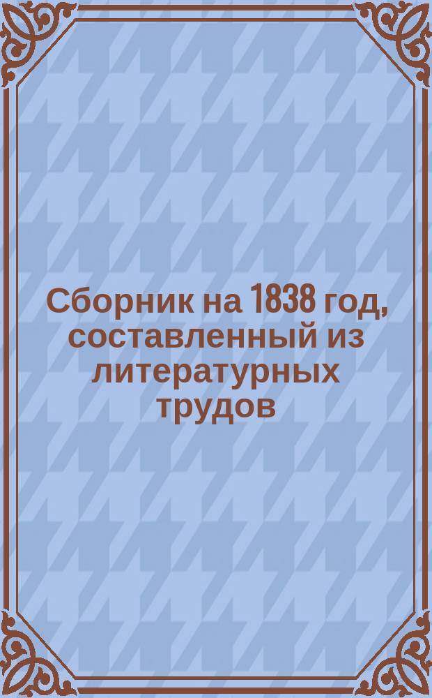Сборник на 1838 год, составленный из литературных трудов: А.К. Бернета, В.А. Владиславлева, князя П.А. Вяземского, А.П. Глинкиной, Ф.Н. Глинки, Е.П. Гребенки, Э.И. Губера, П.П. Каменского, И.И. Козлова, А.В. Кольцова [и др.]