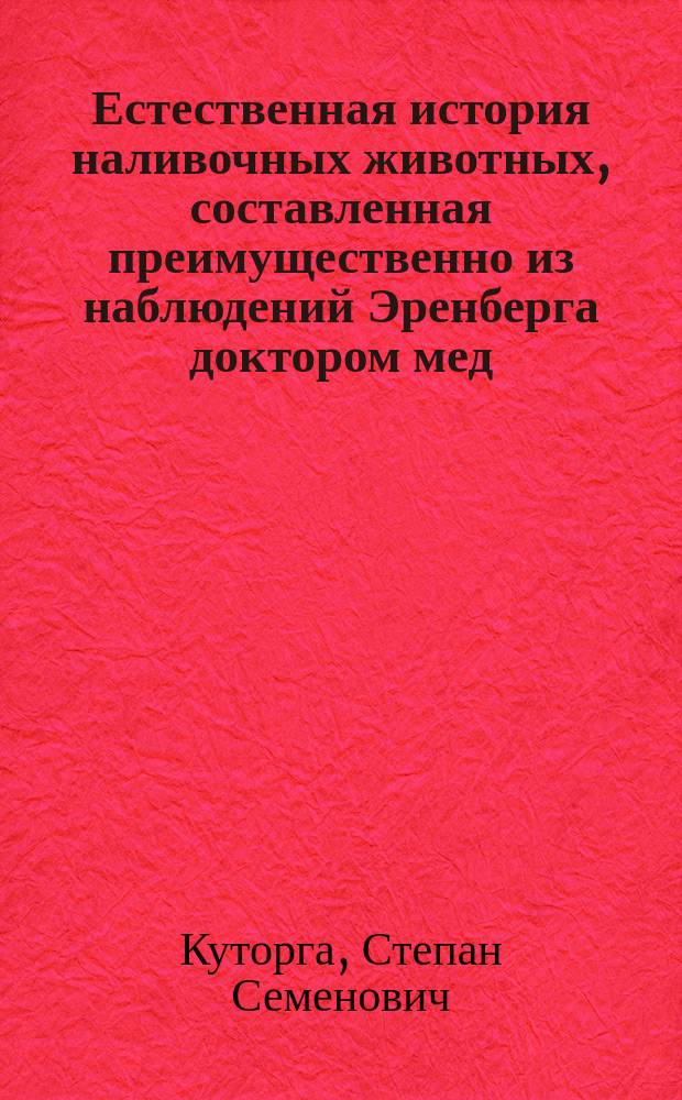 Естественная история наливочных животных, составленная преимущественно из наблюдений Эренберга доктором мед. С. Куторгою, профессором П. О. Императорского С.-Петербургского университета, действительным членом С.-Петербургского минералогического общества и Обществ испытателей природы в Москве и Данциге : С атласом