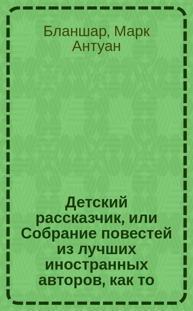 Детский рассказчик, или Собрание повестей из лучших иностранных авторов, как то: Бланшарда, Беркеня, Бертрана, г-жи Зонтаг и многих других : Пер. с фр